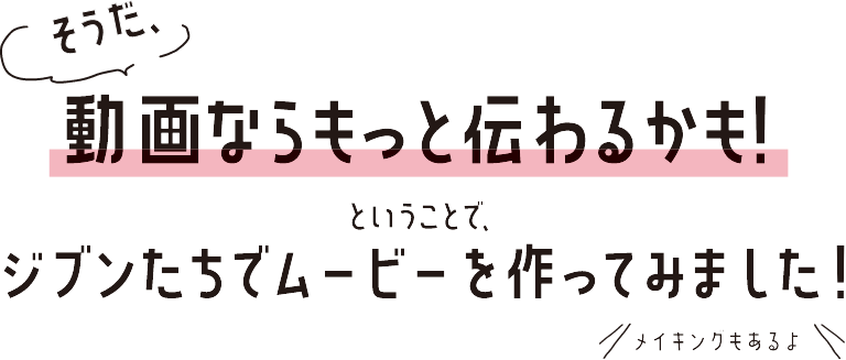 そうだ、動画ならもっと伝わるかも！ということで、ジブンたちでムービーを作ってみました。メイキングもあるよ